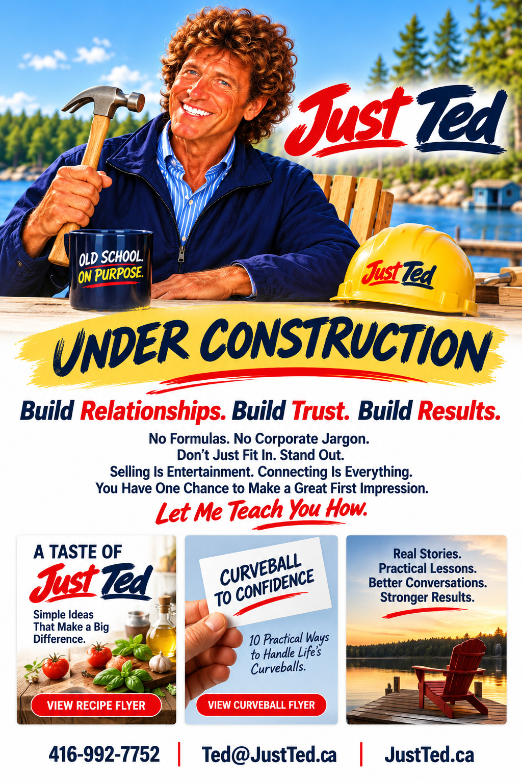 Just TED. Ted holding a hammer and Old School on Purpose mug beside the lake. Under Construction. Build Relationships. Build Trust. Build Results. No Formulas. No Corporate Jargon. Don't Just Fit In. Stand Out. Selling Is Entertainment. Connecting Is Everything. You Have One Chance to Make a Great First Impression. Let Me Teach You How. Recipe and Curveball flyers. 416-992-7752, Ted@JustTed.ca, JustTed.ca.